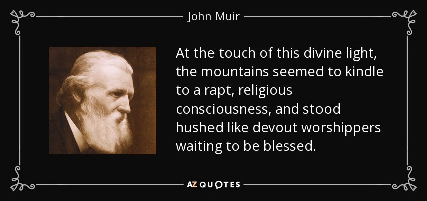 At the touch of this divine light, the mountains seemed to kindle to a rapt, religious consciousness, and stood hushed like devout worshippers waiting to be blessed. - John Muir