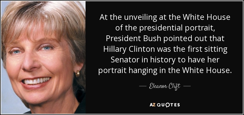 At the unveiling at the White House of the presidential portrait, President Bush pointed out that Hillary Clinton was the first sitting Senator in history to have her portrait hanging in the White House. - Eleanor Clift