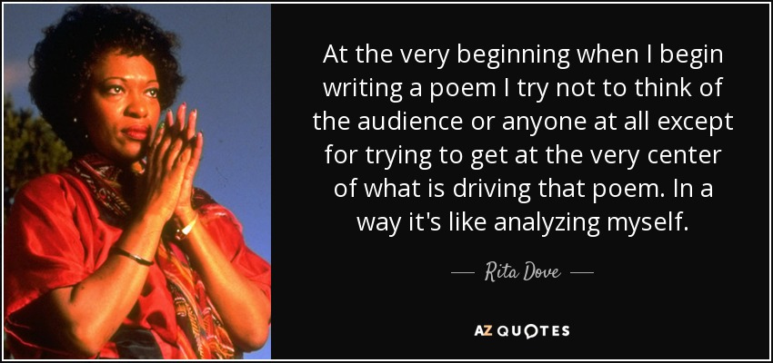 At the very beginning when I begin writing a poem I try not to think of the audience or anyone at all except for trying to get at the very center of what is driving that poem. In a way it's like analyzing myself. - Rita Dove