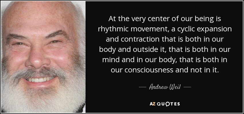 At the very center of our being is rhythmic movement, a cyclic expansion and contraction that is both in our body and outside it, that is both in our mind and in our body, that is both in our consciousness and not in it. - Andrew Weil