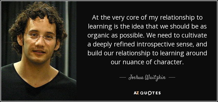At the very core of my relationship to learning is the idea that we should be as organic as possible. We need to cultivate a deeply refined introspective sense, and build our relationship to learning around our nuance of character. - Joshua Waitzkin