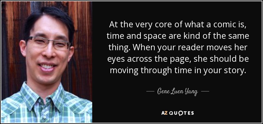 At the very core of what a comic is, time and space are kind of the same thing. When your reader moves her eyes across the page, she should be moving through time in your story. - Gene Luen Yang