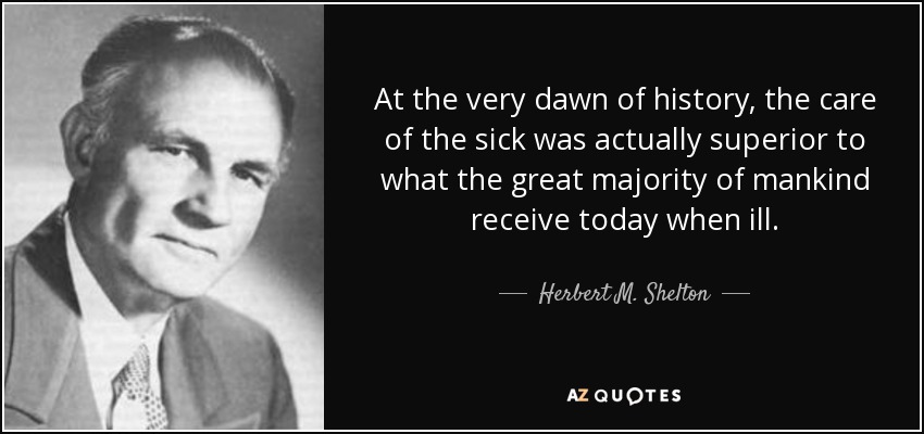 At the very dawn of history, the care of the sick was actually superior to what the great majority of mankind receive today when ill. - Herbert M. Shelton