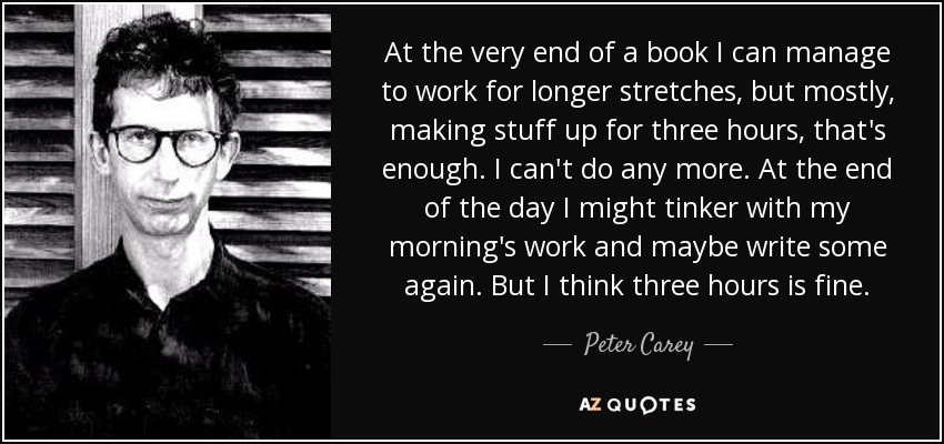 At the very end of a book I can manage to work for longer stretches, but mostly, making stuff up for three hours, that's enough. I can't do any more. At the end of the day I might tinker with my morning's work and maybe write some again. But I think three hours is fine. - Peter Carey