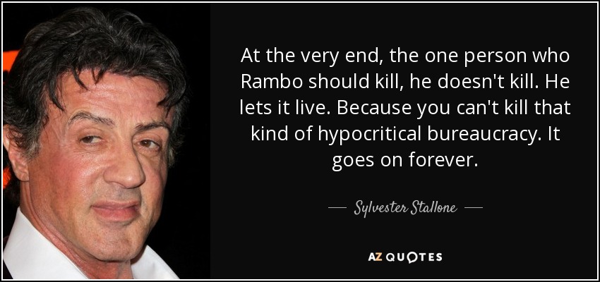 At the very end, the one person who Rambo should kill, he doesn't kill. He lets it live. Because you can't kill that kind of hypocritical bureaucracy. It goes on forever. - Sylvester Stallone