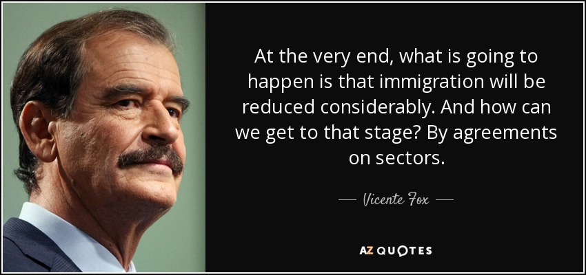 At the very end, what is going to happen is that immigration will be reduced considerably. And how can we get to that stage? By agreements on sectors. - Vicente Fox