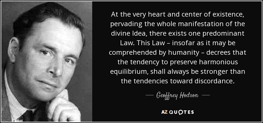At the very heart and center of existence, pervading the whole manifestation of the divine Idea, there exists one predominant Law. This Law – insofar as it may be comprehended by humanity – decrees that the tendency to preserve harmonious equilibrium, shall always be stronger than the tendencies toward discordance. - Geoffrey Hodson