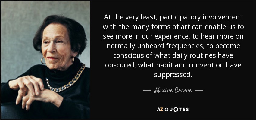 At the very least, participatory involvement with the many forms of art can enable us to see more in our experience, to hear more on normally unheard frequencies, to become conscious of what daily routines have obscured, what habit and convention have suppressed. - Maxine Greene