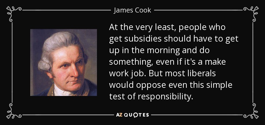 At the very least, people who get subsidies should have to get up in the morning and do something, even if it's a make work job. But most liberals would oppose even this simple test of responsibility. - James Cook