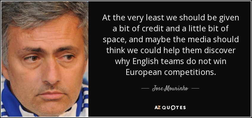 At the very least we should be given a bit of credit and a little bit of space, and maybe the media should think we could help them discover why English teams do not win European competitions. - Jose Mourinho