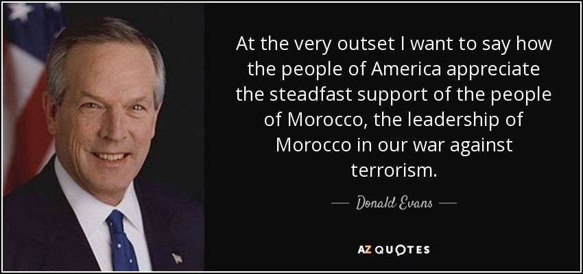 At the very outset I want to say how the people of America appreciate the steadfast support of the people of Morocco, the leadership of Morocco in our war against terrorism. - Donald Evans