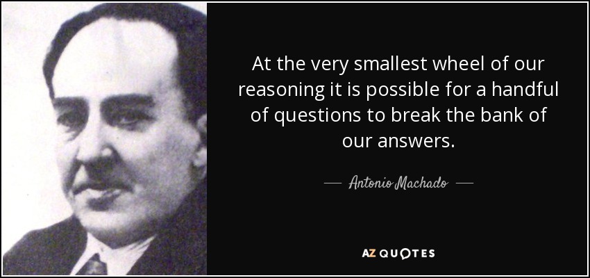At the very smallest wheel of our reasoning it is possible for a handful of questions to break the bank of our answers. - Antonio Machado
