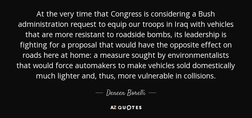 At the very time that Congress is considering a Bush administration request to equip our troops in Iraq with vehicles that are more resistant to roadside bombs, its leadership is fighting for a proposal that would have the opposite effect on roads here at home: a measure sought by environmentalists that would force automakers to make vehicles sold domestically much lighter and, thus, more vulnerable in collisions. - Deneen Borelli