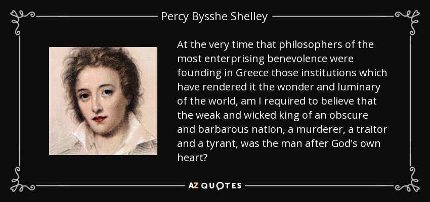 At the very time that philosophers of the most enterprising benevolence were founding in Greece those institutions which have rendered it the wonder and luminary of the world, am I required to believe that the weak and wicked king of an obscure and barbarous nation, a murderer, a traitor and a tyrant, was the man after God's own heart? - Percy Bysshe Shelley