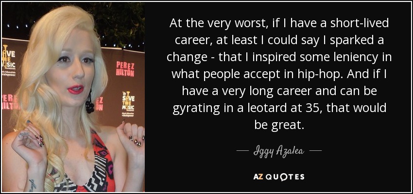 At the very worst, if I have a short-lived career, at least I could say I sparked a change - that I inspired some leniency in what people accept in hip-hop. And if I have a very long career and can be gyrating in a leotard at 35, that would be great. - Iggy Azalea