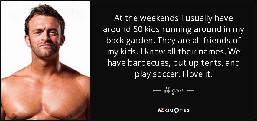 At the weekends I usually have around 50 kids running around in my back garden. They are all friends of my kids. I know all their names. We have barbecues, put up tents, and play soccer. I love it. - Magnus