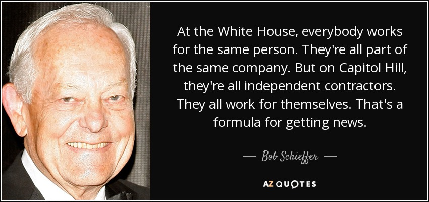 At the White House, everybody works for the same person. They're all part of the same company. But on Capitol Hill, they're all independent contractors. They all work for themselves. That's a formula for getting news. - Bob Schieffer