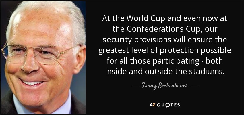 At the World Cup and even now at the Confederations Cup, our security provisions will ensure the greatest level of protection possible for all those participating - both inside and outside the stadiums. - Franz Beckenbauer