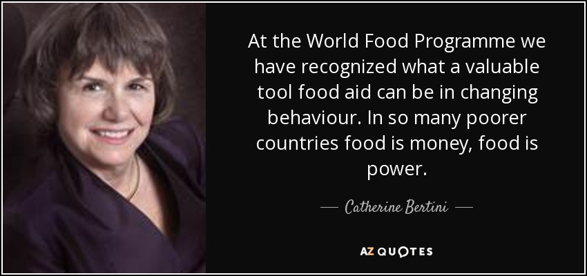 At the World Food Programme we have recognized what a valuable tool food aid can be in changing behaviour. In so many poorer countries food is money, food is power. - Catherine Bertini