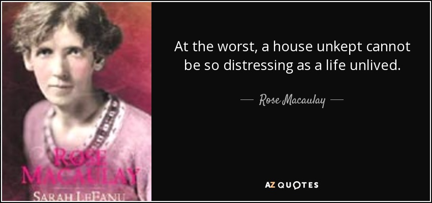 At the worst, a house unkept cannot be so distressing as a life unlived. - Rose Macaulay