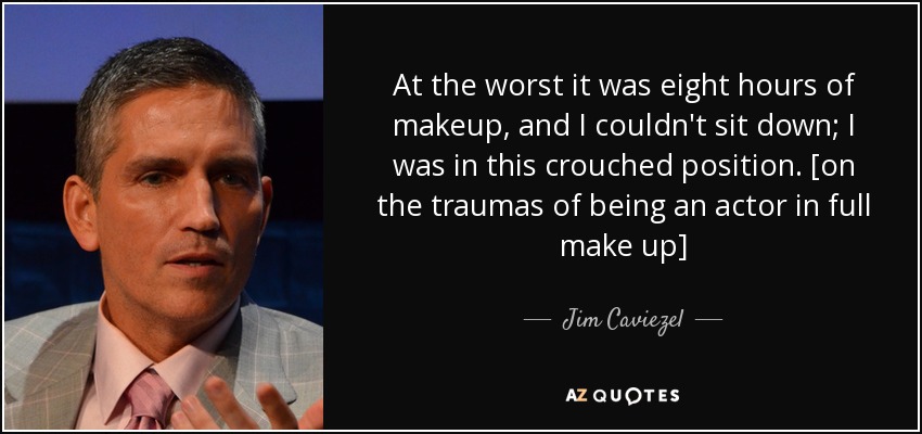 At the worst it was eight hours of makeup, and I couldn't sit down; I was in this crouched position. [on the traumas of being an actor in full make up] - Jim Caviezel