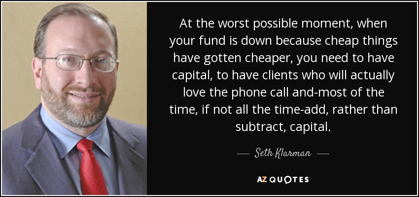 At the worst possible moment, when your fund is down because cheap things have gotten cheaper, you need to have capital, to have clients who will actually love the phone call and-most of the time, if not all the time-add, rather than subtract, capital. - Seth Klarman