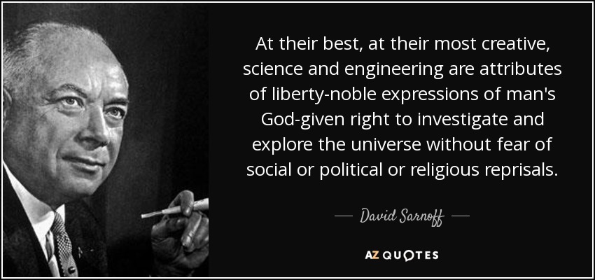 At their best, at their most creative, science and engineering are attributes of liberty-noble expressions of man's God-given right to investigate and explore the universe without fear of social or political or religious reprisals. - David Sarnoff