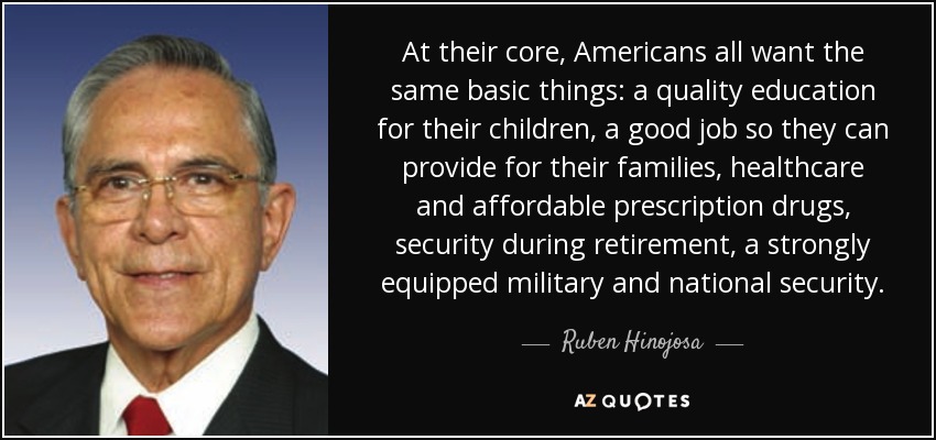 At their core, Americans all want the same basic things: a quality education for their children, a good job so they can provide for their families, healthcare and affordable prescription drugs, security during retirement, a strongly equipped military and national security. - Ruben Hinojosa