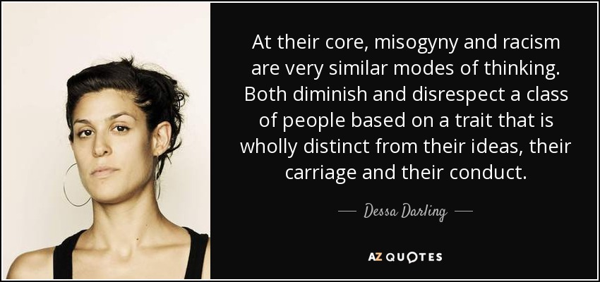 At their core, misogyny and racism are very similar modes of thinking. Both diminish and disrespect a class of people based on a trait that is wholly distinct from their ideas, their carriage and their conduct. - Dessa Darling