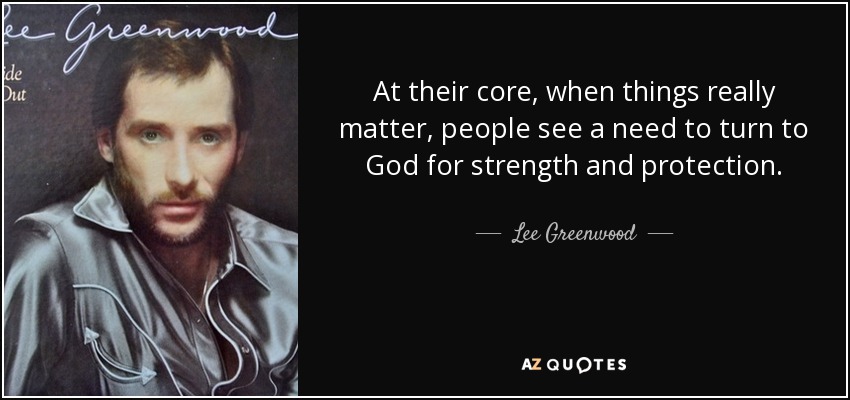 At their core, when things really matter, people see a need to turn to God for strength and protection. - Lee Greenwood