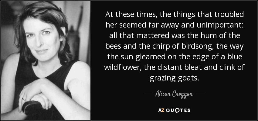 At these times, the things that troubled her seemed far away and unimportant: all that mattered was the hum of the bees and the chirp of birdsong, the way the sun gleamed on the edge of a blue wildflower, the distant bleat and clink of grazing goats. - Alison Croggon