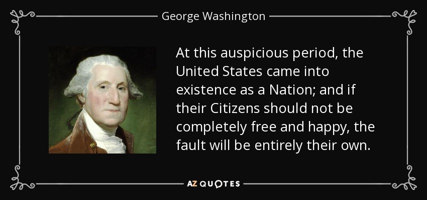 At this auspicious period, the United States came into existence as a Nation; and if their Citizens should not be completely free and happy, the fault will be entirely their own. - George Washington