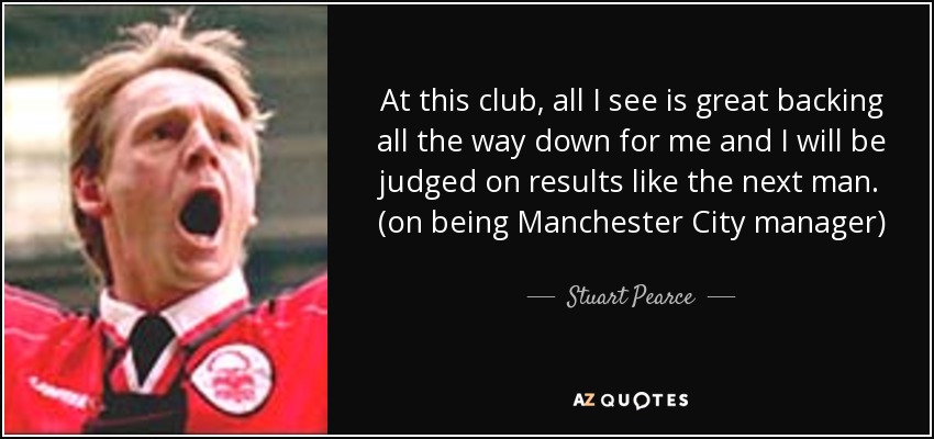 At this club, all I see is great backing all the way down for me and I will be judged on results like the next man. (on being Manchester City manager) - Stuart Pearce