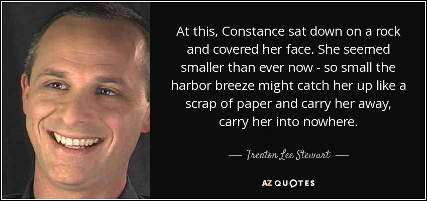 At this, Constance sat down on a rock and covered her face. She seemed smaller than ever now - so small the harbor breeze might catch her up like a scrap of paper and carry her away, carry her into nowhere. - Trenton Lee Stewart
