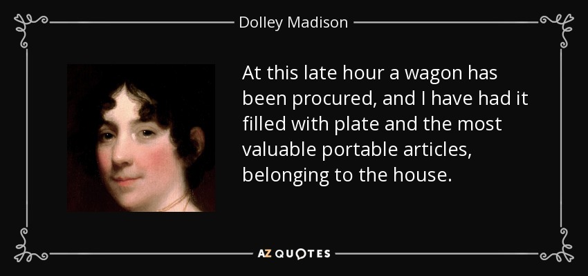 At this late hour a wagon has been procured, and I have had it filled with plate and the most valuable portable articles, belonging to the house. - Dolley Madison