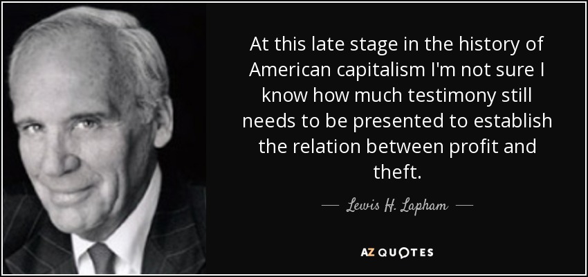 At this late stage in the history of American capitalism I'm not sure I know how much testimony still needs to be presented to establish the relation between profit and theft. - Lewis H. Lapham