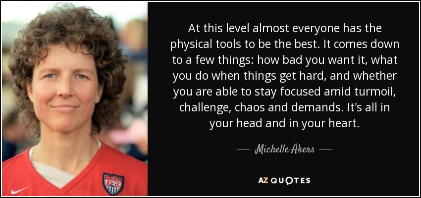 At this level almost everyone has the physical tools to be the best. It comes down to a few things: how bad you want it, what you do when things get hard, and whether you are able to stay focused amid turmoil, challenge, chaos and demands. It's all in your head and in your heart. - Michelle Akers