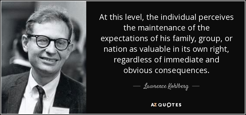 At this level, the individual perceives the maintenance of the expectations of his family, group, or nation as valuable in its own right, regardless of immediate and obvious consequences. - Lawrence Kohlberg