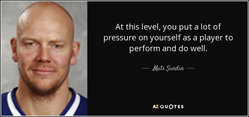 At this level, you put a lot of pressure on yourself as a player to perform and do well. - Mats Sundin