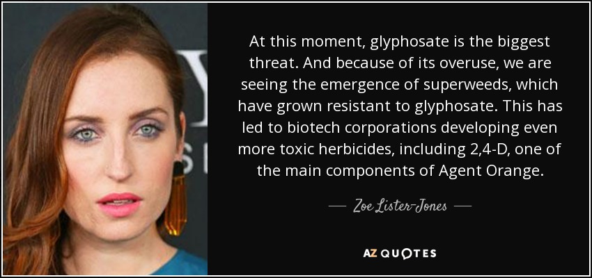 At this moment, glyphosate is the biggest threat. And because of its overuse, we are seeing the emergence of superweeds, which have grown resistant to glyphosate. This has led to biotech corporations developing even more toxic herbicides, including 2,4-D, one of the main components of Agent Orange. - Zoe Lister-Jones