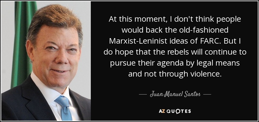 At this moment, I don't think people would back the old-fashioned Marxist-Leninist ideas of FARC. But I do hope that the rebels will continue to pursue their agenda by legal means and not through violence. - Juan Manuel Santos