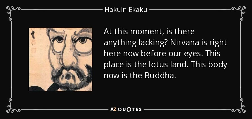 At this moment, is there anything lacking? Nirvana is right here now before our eyes. This place is the lotus land. This body now is the Buddha. - Hakuin Ekaku