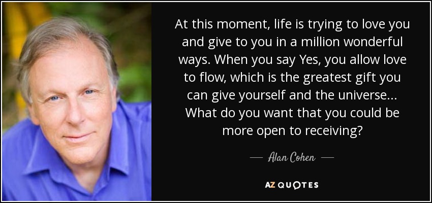 At this moment, life is trying to love you and give to you in a million wonderful ways. When you say Yes, you allow love to flow, which is the greatest gift you can give yourself and the universe . . . What do you want that you could be more open to receiving? - Alan Cohen