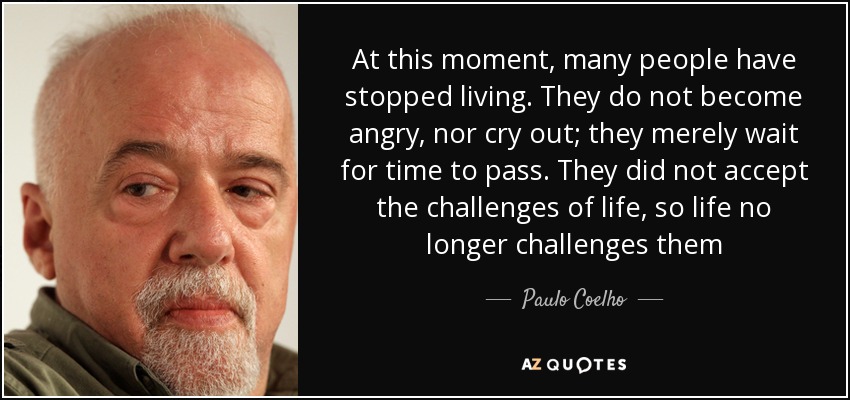 At this moment, many people have stopped living. They do not become angry, nor cry out; they merely wait for time to pass. They did not accept the challenges of life, so life no longer challenges them - Paulo Coelho