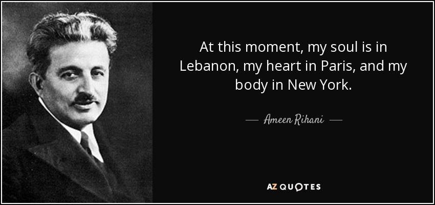 At this moment, my soul is in Lebanon, my heart in Paris, and my body in New York. - Ameen Rihani