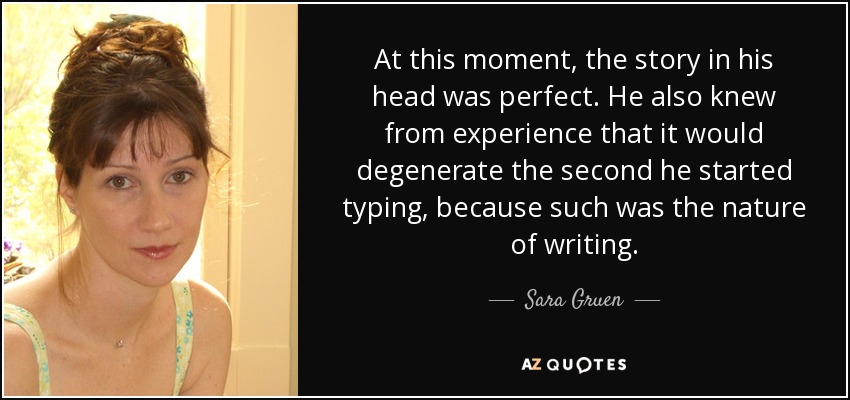 At this moment, the story in his head was perfect. He also knew from experience that it would degenerate the second he started typing, because such was the nature of writing. - Sara Gruen