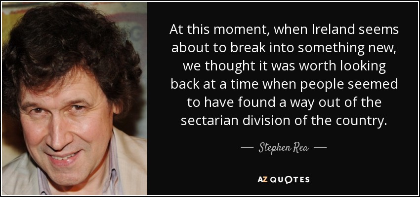 At this moment, when Ireland seems about to break into something new, we thought it was worth looking back at a time when people seemed to have found a way out of the sectarian division of the country. - Stephen Rea