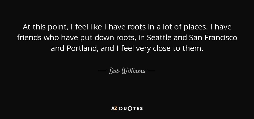 At this point, I feel like I have roots in a lot of places. I have friends who have put down roots, in Seattle and San Francisco and Portland, and I feel very close to them. - Dar Williams