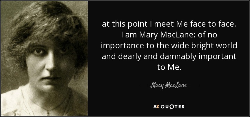 at this point I meet Me face to face. I am Mary MacLane: of no importance to the wide bright world and dearly and damnably important to Me. - Mary MacLane