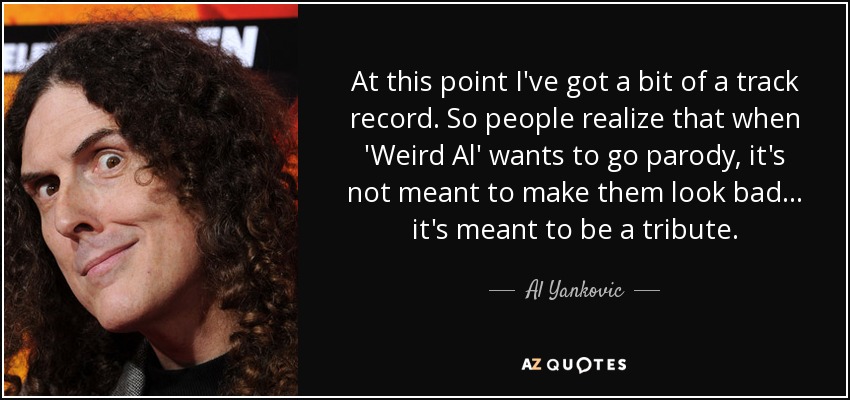 At this point I've got a bit of a track record. So people realize that when 'Weird Al' wants to go parody, it's not meant to make them look bad... it's meant to be a tribute. - Al Yankovic